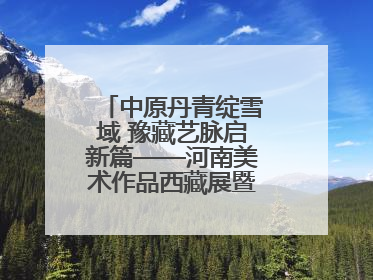 中原丹青绽雪域 豫藏艺脉启新篇——河南美术作品西藏展暨全国巡展启动