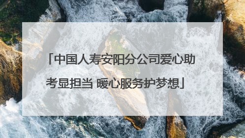 中国人寿安阳分公司爱心助考显担当 暖心服务护梦想