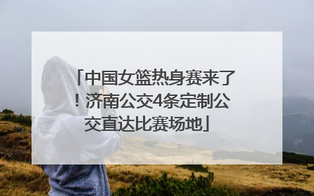 中国女篮热身赛来了！济南公交4条定制公交直达比赛场地