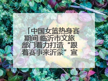 中国女篮热身赛期间 临沂市文旅部门着力打造“跟着赛事来沂蒙”宣传品牌