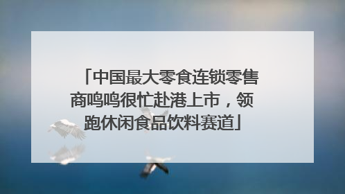 中国最大零食连锁零售商鸣鸣很忙赴港上市，领跑休闲食品饮料赛道