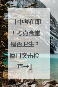 中考在即！考点食堂是否卫生？厦门突击检查→