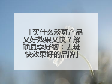 买什么淡斑产品又好效果又快？解锁夏季好物：去斑快效果好的品牌