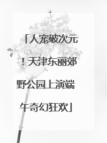 人宠破次元！天津东丽郊野公园上演端午奇幻狂欢