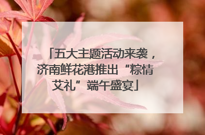 五大主题活动来袭，济南鲜花港推出“粽情艾礼”端午盛宴