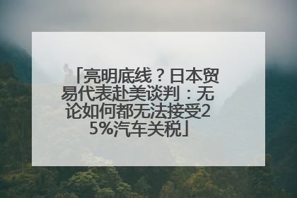 亮明底线？日本贸易代表赴美谈判：无论如何都无法接受25%汽车关税