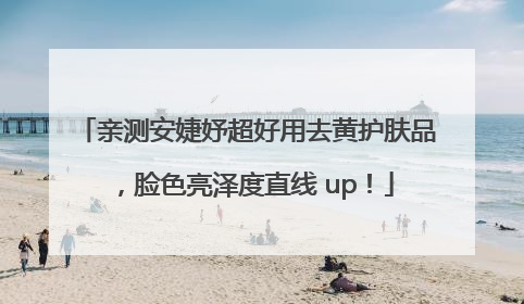 亲测安婕妤超好用去黄护肤品，脸色亮泽度直线 up！