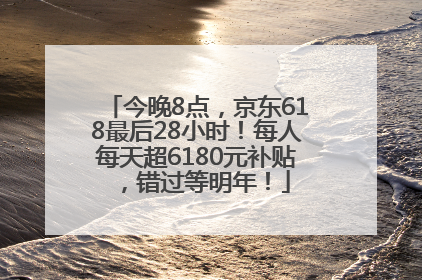今晚8点，京东618最后28小时！每人每天超6180元补贴，错过等明年！