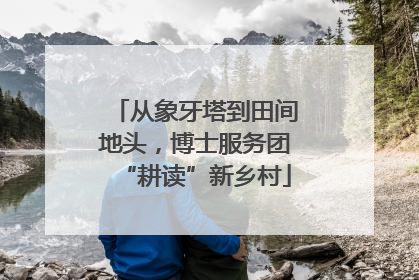 从象牙塔到田间地头，博士服务团“耕读”新乡村
