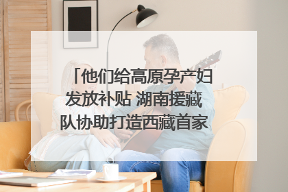 他们给高原孕产妇发放补贴 湖南援藏队协助打造西藏首家高原产儿协同中心