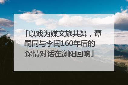 以戏为媒文旅共舞，谭嗣同与李闰160年后的深情对话在浏阳回响