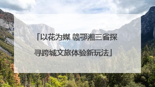 以花为媒 赣鄂湘三省探寻跨城文旅体验新玩法