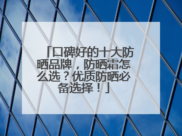 口碑好的十大防晒品牌，防晒霜怎么选？优质防晒必备选择！