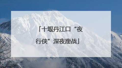 十堰丹江口“夜行侠”深夜鏖战