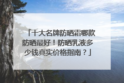 十大名牌防晒霜哪款防晒最好！防晒乳液多少钱真实价格指南？