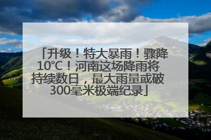 升级！特大暴雨！骤降10℃！河南这场降雨将持续数日，最大雨量或破300毫米极端纪录
