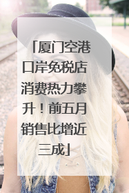 厦门空港口岸免税店消费热力攀升！前五月销售比增近三成