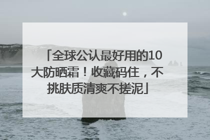全球公认最好用的10大防晒霜！收藏码住，不挑肤质清爽不搓泥
