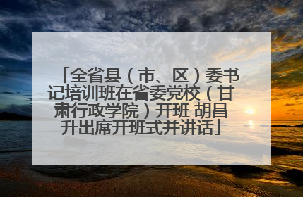 全省县（市、区）委书记培训班在省委党校（甘肃行政学院）开班 胡昌升出席开班式并讲话