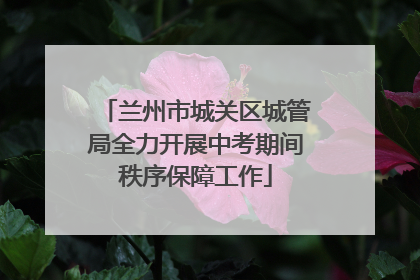 兰州市城关区城管局全力开展中考期间秩序保障工作