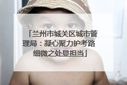 兰州市城关区城市管理局：凝心聚力护考路 细微之处显担当