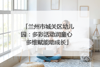 兰州市城关区幼儿园：多彩活动润童心 多维赋能助成长