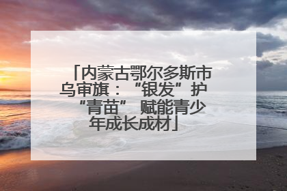 内蒙古鄂尔多斯市乌审旗：“银发”护“青苗” 赋能青少年成长成材