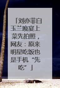 刘亦菲白玉兰晚宴上菜先拍照，网友：原来明星吃饭也是手机“先吃”