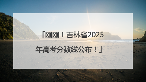 刚刚！吉林省2025年高考分数线公布！