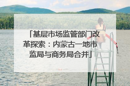 基层市场监管部门改革探索：内蒙古一地市监局与商务局合并