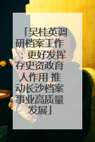吴桂英调研档案工作：更好发挥存史资政育人作用 推动长沙档案事业高质量发展