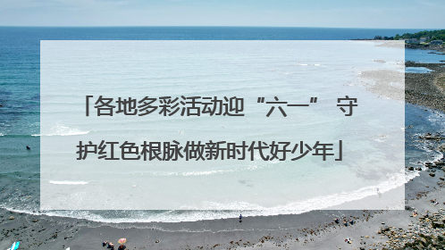 各地多彩活动迎“六一” 守护红色根脉做新时代好少年