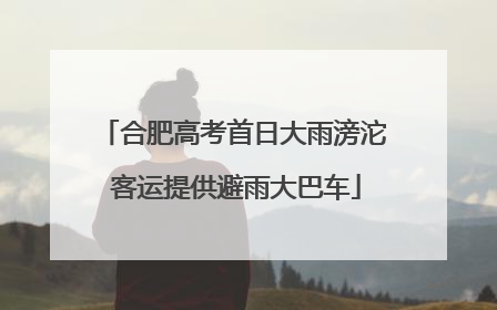 合肥高考首日大雨滂沱 客运提供避雨大巴车