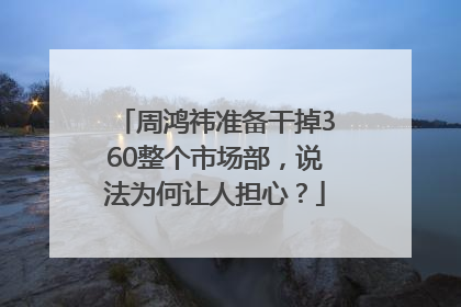 周鸿祎准备干掉360整个市场部，说法为何让人担心？