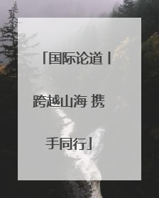 国际论道丨跨越山海 携手同行