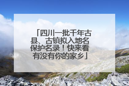 四川一批千年古县、古镇拟入地名保护名录！快来看有没有你的家乡