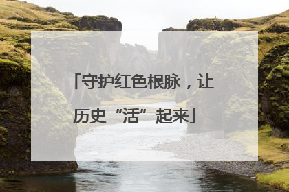 守护红色根脉，让历史“活”起来