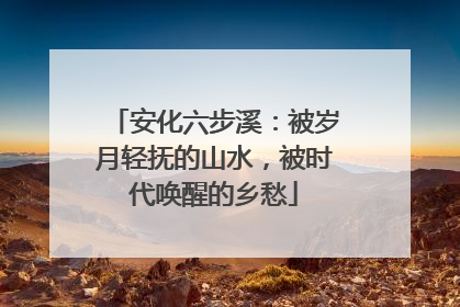 安化六步溪：被岁月轻抚的山水，被时代唤醒的乡愁