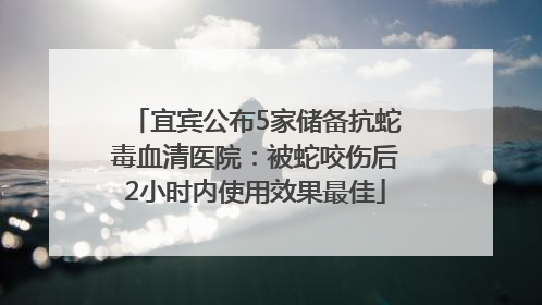 宜宾公布5家储备抗蛇毒血清医院：被蛇咬伤后2小时内使用效果最佳