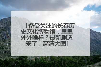 备受关注的长春历史文化博物馆，里里外外啥样？最新剧透来了，高清大图