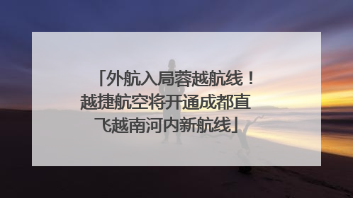 外航入局蓉越航线！越捷航空将开通成都直飞越南河内新航线