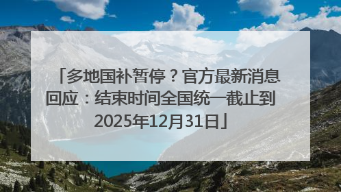 多地国补暂停？官方最新消息回应：结束时间全国统一截止到2025年12月31日