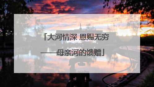 大河情深 恩赐无穷——母亲河的馈赠