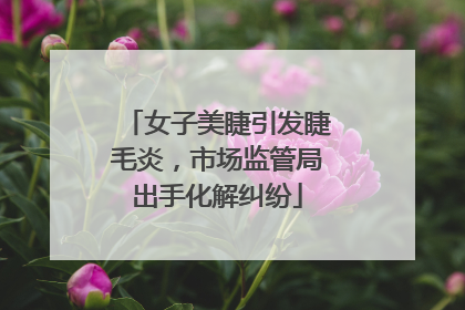 女子美睫引发睫毛炎，市场监管局出手化解纠纷