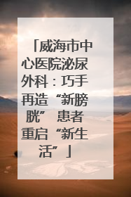 威海市中心医院泌尿外科：巧手再造“新膀胱” 患者重启“新生活”
