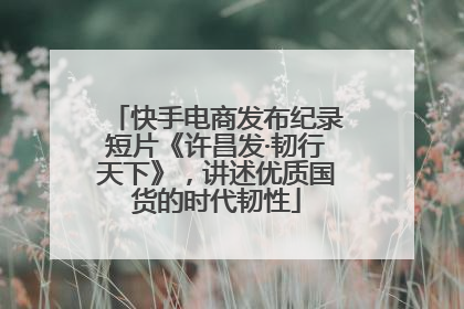 快手电商发布纪录短片《许昌发·韧行天下》，讲述优质国货的时代韧性