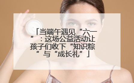 当端午遇见“六一”：这场公益活动让孩子们收下“知识粽”与“成长礼”