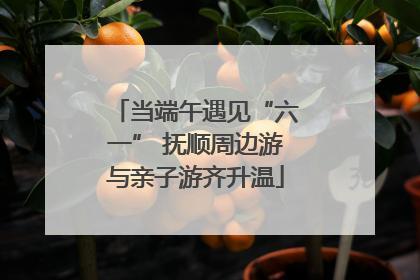 当端午遇见“六一” 抚顺周边游与亲子游齐升温