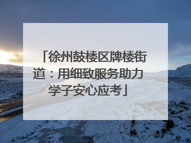 徐州鼓楼区牌楼街道：用细致服务助力学子安心应考