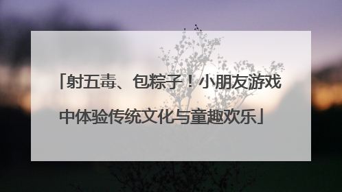 射五毒、包粽子！小朋友游戏中体验传统文化与童趣欢乐